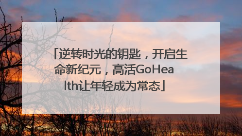 逆转时光的钥匙，开启生命新纪元，高活GoHealth让年轻成为常态
