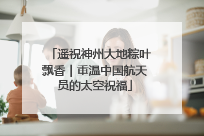 遥祝神州大地粽叶飘香｜重温中国航天员的太空祝福