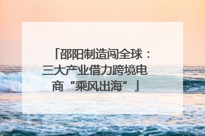 邵阳制造闯全球：三大产业借力跨境电商“乘风出海”