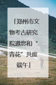 郑州市文物考古研究院邀您和“青花”共度端午