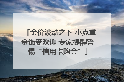 金价波动之下 小克重金饰受欢迎 专家提醒警惕“信用卡购金”