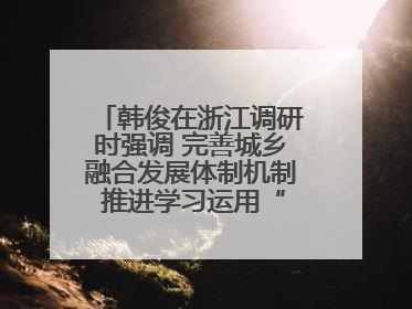 韩俊在浙江调研时强调 完善城乡融合发展体制机制 推进学习运用“千万工程”经验走深走实