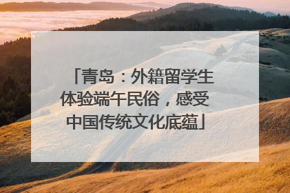 青岛：外籍留学生体验端午民俗，感受中国传统文化底蕴