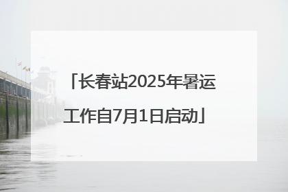 长春站2025年暑运工作自7月1日启动