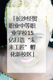长沙经贸职业中等职业学校15亿打造“未来工匠”孵化新校区