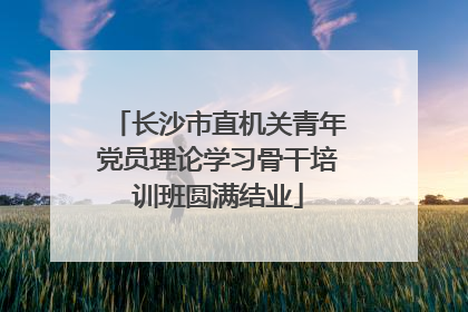 长沙市直机关青年党员理论学习骨干培训班圆满结业