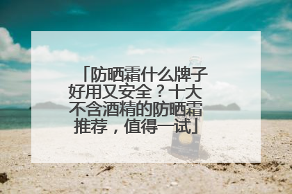 防晒霜什么牌子好用又安全？十大不含酒精的防晒霜推荐，值得一试