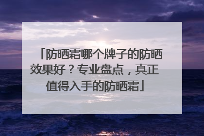 防晒霜哪个牌子的防晒效果好？专业盘点，真正值得入手的防晒霜