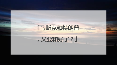 马斯克和特朗普，又要和好了？