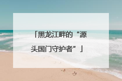 黑龙江畔的“源头国门守护者”