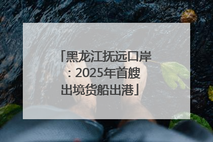 黑龙江抚远口岸：2025年首艘出境货船出港