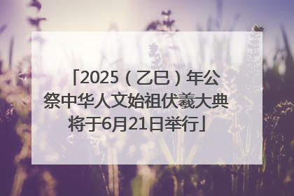2025（乙巳）年公祭中华人文始祖伏羲大典将于6月21日举行