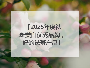 2025年度祛斑美白优秀品牌，好的祛斑产品