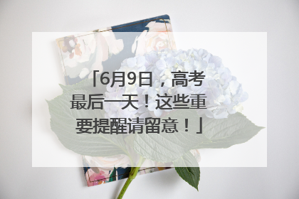 6月9日，高考最后一天！这些重要提醒请留意！