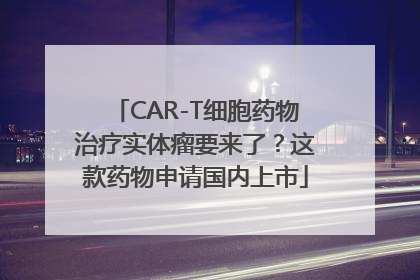 CAR-T细胞药物治疗实体瘤要来了？这款药物申请国内上市