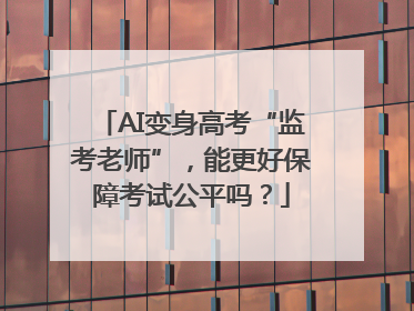 AI变身高考“监考老师”，能更好保障考试公平吗？