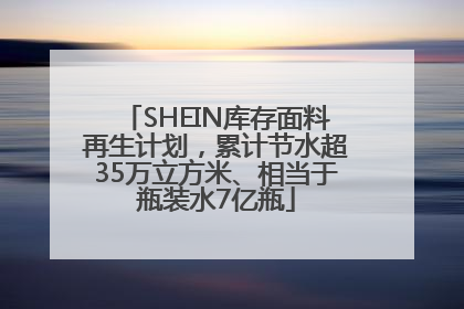 SHEIN库存面料再生计划，累计节水超35万立方米、相当于瓶装水7亿瓶